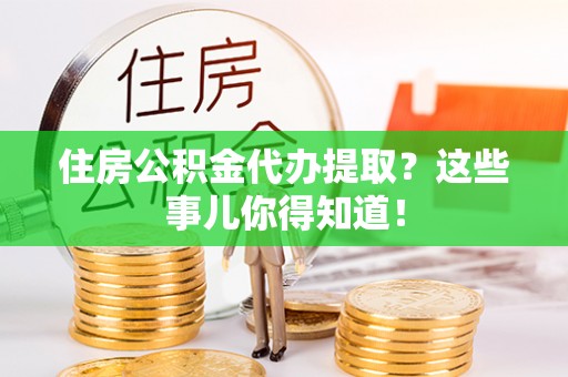 叙永住房公积金代办提取？这些事儿你得知道！
