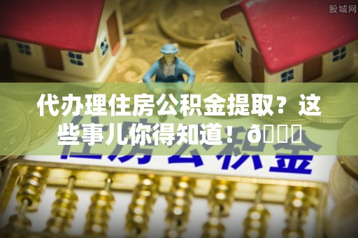 叙永代办理住房公积金提取？这些事儿你得知道！😎