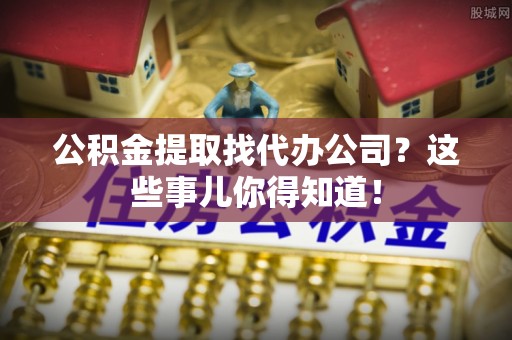 叙永公积金提取找代办公司？这些事儿你得知道！