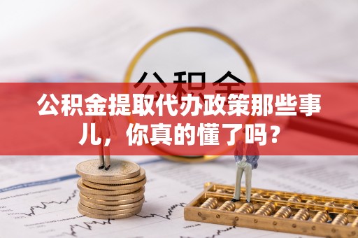 叙永公积金提取代办政策那些事儿，你真的懂了吗？