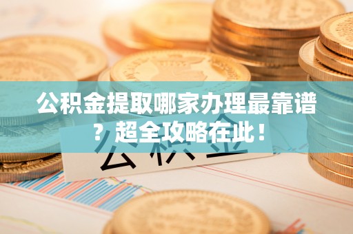 叙永公积金提取哪家办理最靠谱？超全攻略在此！