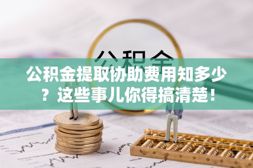叙永公积金提取协助费用知多少？这些事儿你得搞清楚！