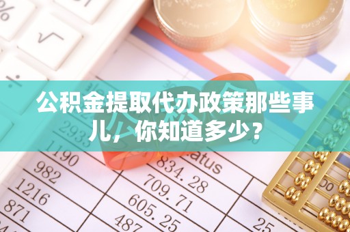 叙永公积金提取代办政策那些事儿，你知道多少？