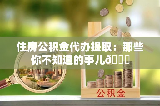 叙永住房公积金代办提取：那些你不知道的事儿😎