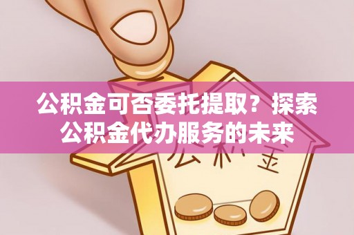 叙永公积金可否委托提取？探索公积金代办服务的未来
